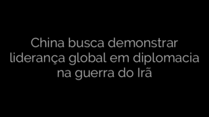 ​China busca demonstrar liderança global em diplomacia na guerra do Irã 